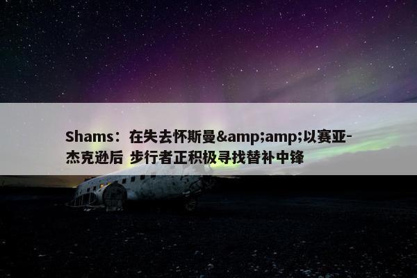 Shams：在失去怀斯曼&amp;以赛亚-杰克逊后 步行者正积极寻找替补中锋