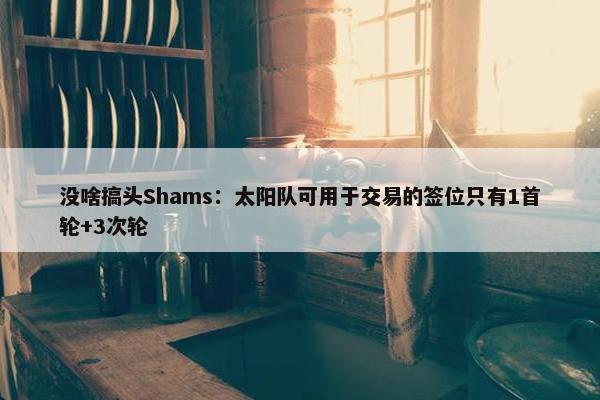 没啥搞头Shams：太阳队可用于交易的签位只有1首轮+3次轮