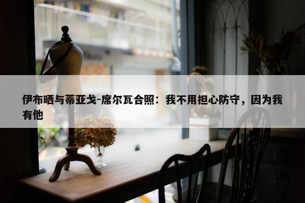 伊布晒与蒂亚戈-席尔瓦合照：我不用担心防守，因为我有他