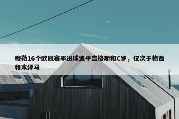 穆勒16个欧冠赛季进球追平吉格斯和C罗，仅次于梅西和本泽马