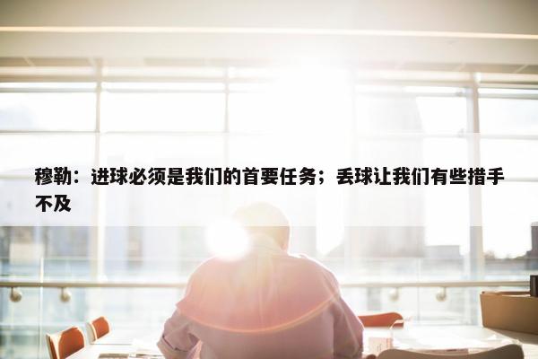 穆勒：进球必须是我们的首要任务；丢球让我们有些措手不及