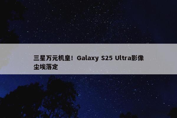 三星万元机皇！Galaxy S25 Ultra影像尘埃落定