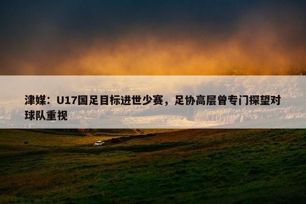 津媒：U17国足目标进世少赛，足协高层曾专门探望对球队重视