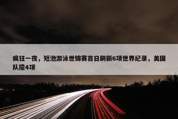 疯狂一夜，短池游泳世锦赛首日刷新6项世界纪录，美国队揽4项