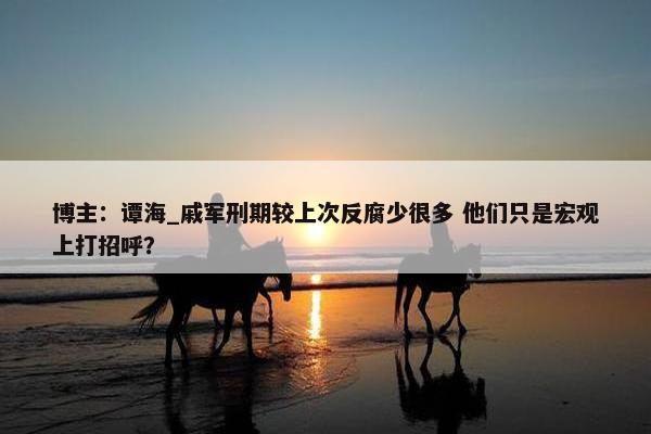 博主：谭海_戚军刑期较上次反腐少很多 他们只是宏观上打招呼？