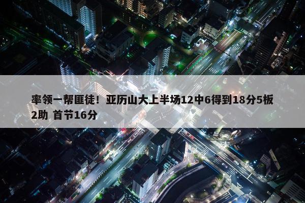 率领一帮匪徒！亚历山大上半场12中6得到18分5板2助 首节16分