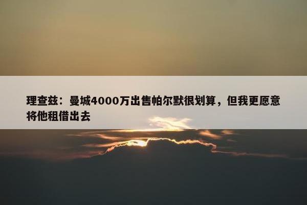 理查兹：曼城4000万出售帕尔默很划算，但我更愿意将他租借出去