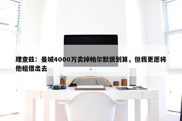 理查兹：曼城4000万卖掉帕尔默很划算，但我更愿将他租借出去