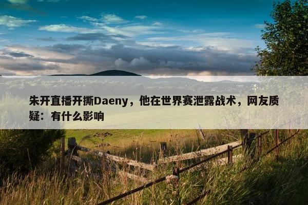 朱开直播开撕Daeny，他在世界赛泄露战术，网友质疑：有什么影响