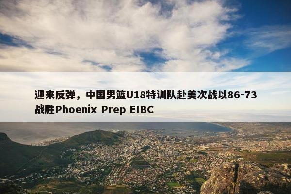 迎来反弹，中国男篮U18特训队赴美次战以86-73战胜Phoenix Prep EIBC