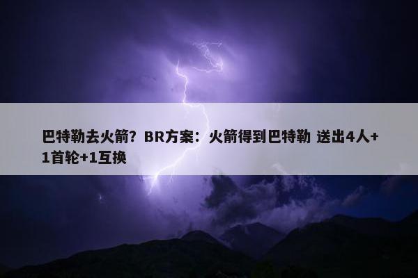 巴特勒去火箭？BR方案：火箭得到巴特勒 送出4人+1首轮+1互换