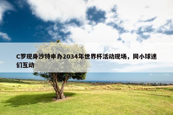 C罗现身沙特申办2034年世界杯活动现场，同小球迷们互动