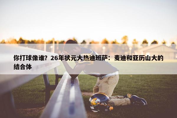 你打球像谁？26年状元大热迪班萨：麦迪和亚历山大的结合体