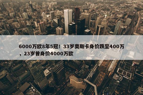 6000万欧8年5冠！33岁奥斯卡身价跌至400万，23岁曾身价4000万欧