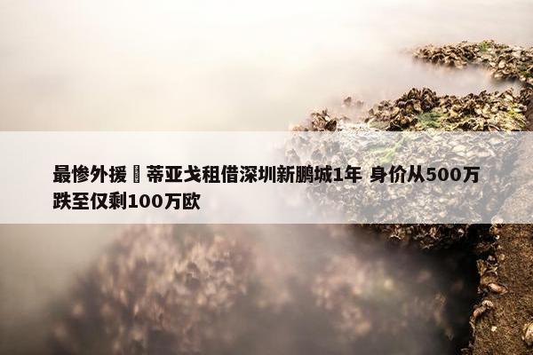 最惨外援❓蒂亚戈租借深圳新鹏城1年 身价从500万跌至仅剩100万欧