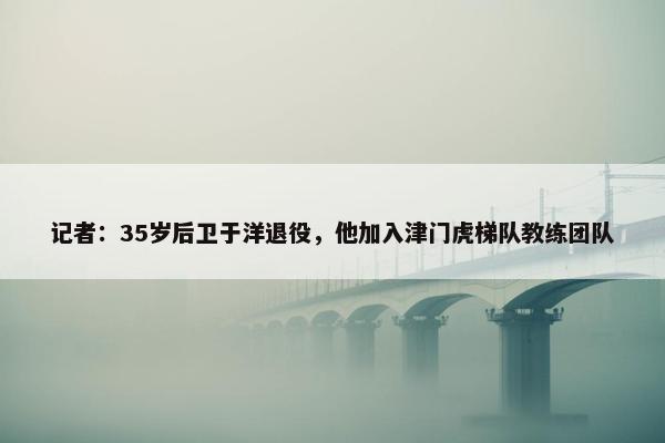 记者：35岁后卫于洋退役，他加入津门虎梯队教练团队