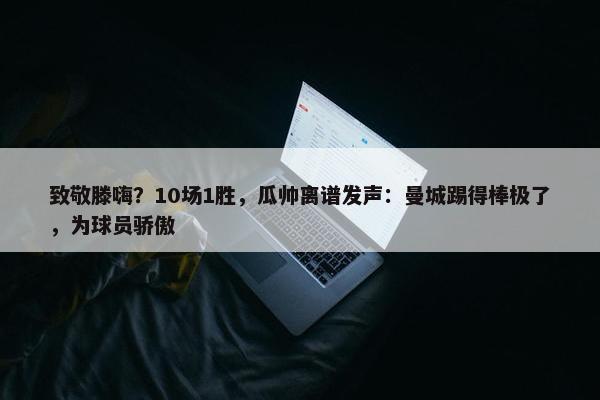 致敬滕嗨？10场1胜，瓜帅离谱发声：曼城踢得棒极了，为球员骄傲