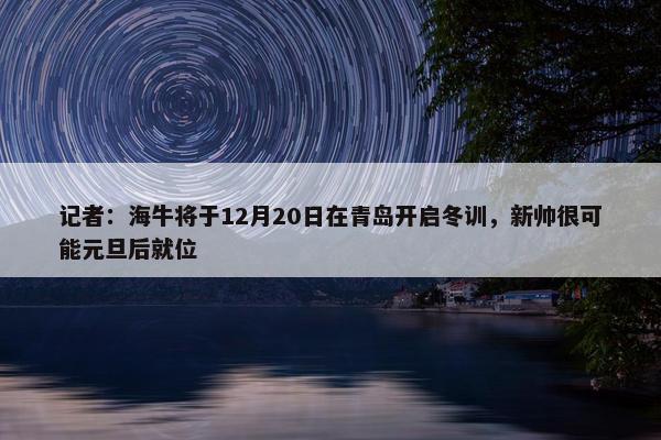 记者：海牛将于12月20日在青岛开启冬训，新帅很可能元旦后就位