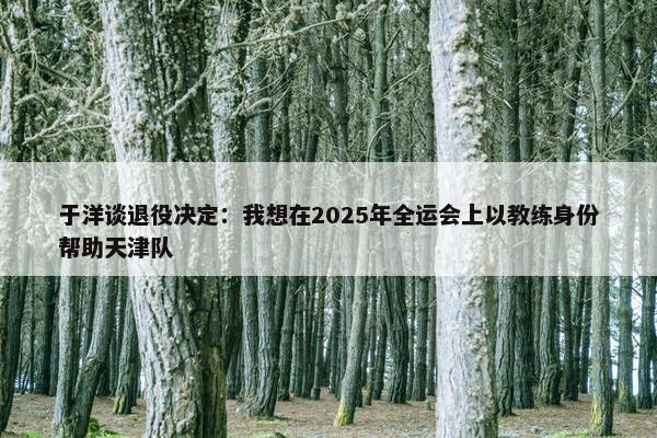 于洋谈退役决定：我想在2025年全运会上以教练身份帮助天津队