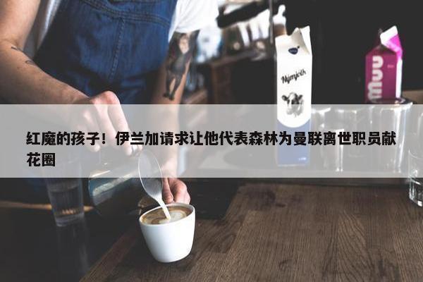 红魔的孩子！伊兰加请求让他代表森林为曼联离世职员献花圈