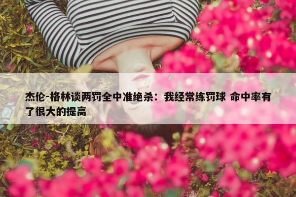 杰伦-格林谈两罚全中准绝杀：我经常练罚球 命中率有了很大的提高