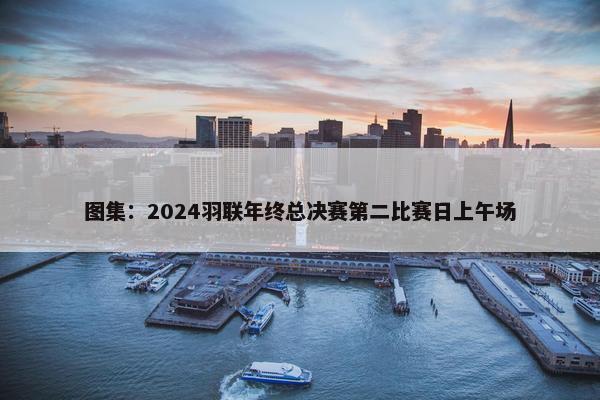 图集：2024羽联年终总决赛第二比赛日上午场