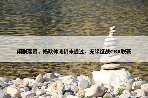 闹剧落幕，杨政体测仍未通过，无缘征战CBA联赛