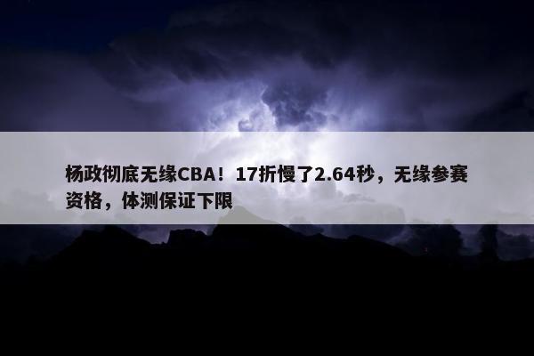 杨政彻底无缘CBA！17折慢了2.64秒，无缘参赛资格，体测保证下限