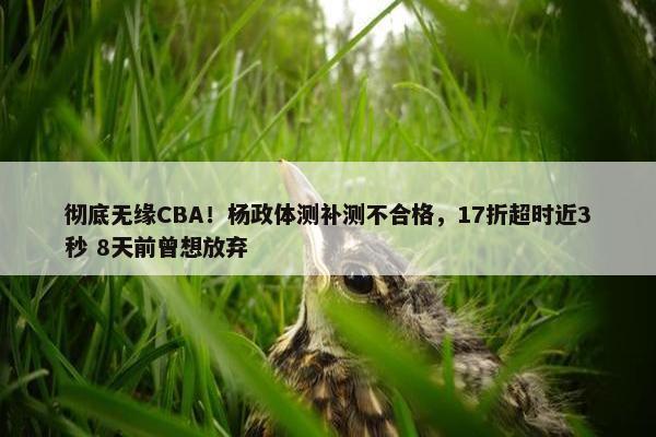 彻底无缘CBA！杨政体测补测不合格，17折超时近3秒 8天前曾想放弃