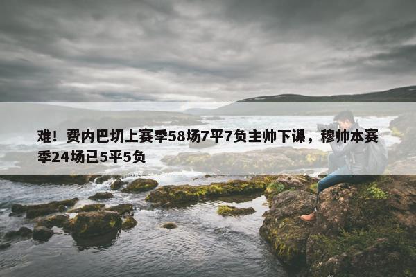 难！费内巴切上赛季58场7平7负主帅下课，穆帅本赛季24场已5平5负