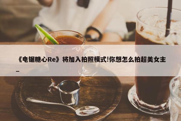 《电锯糖心Re》将加入拍照模式!你想怎么拍超美女主_