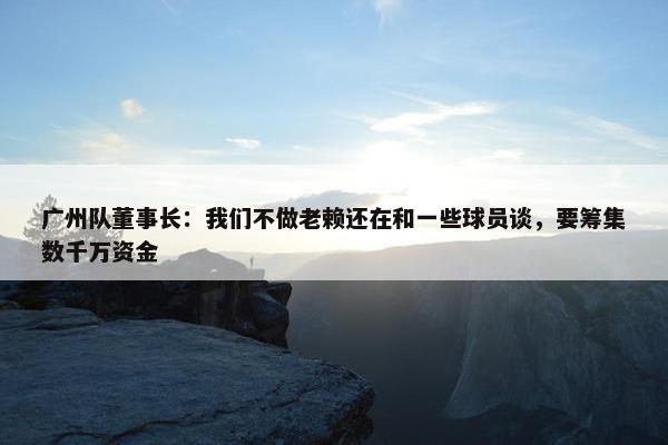 广州队董事长：我们不做老赖还在和一些球员谈，要筹集数千万资金