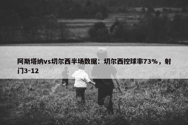 阿斯塔纳vs切尔西半场数据：切尔西控球率73%，射门3-12