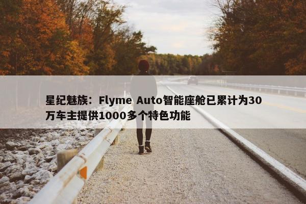 星纪魅族：Flyme Auto智能座舱已累计为30万车主提供1000多个特色功能