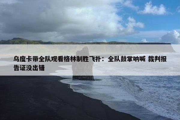 乌度卡带全队观看格林制胜飞扑：全队鼓掌呐喊 裁判报告证没出错