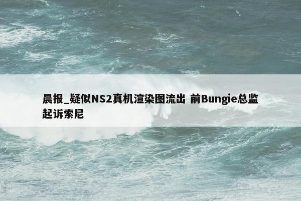 晨报_疑似NS2真机渲染图流出 前Bungie总监起诉索尼