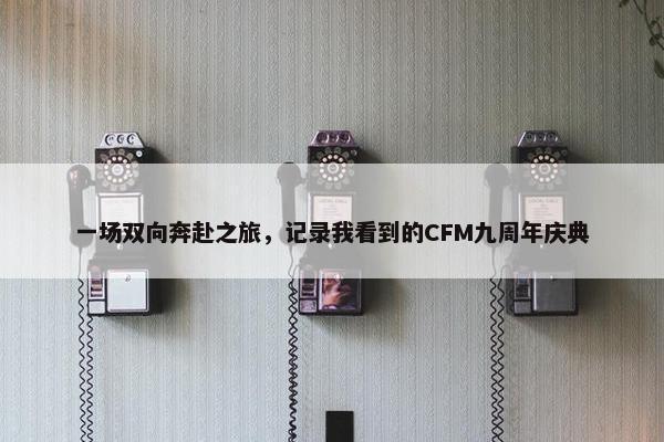 一场双向奔赴之旅，记录我看到的CFM九周年庆典