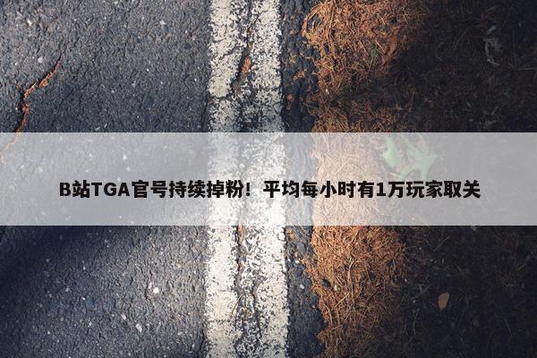 B站TGA官号持续掉粉！平均每小时有1万玩家取关