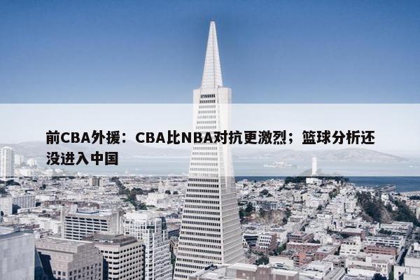 前CBA外援：CBA比NBA对抗更激烈；篮球分析还没进入中国