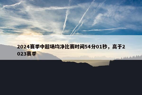 2024赛季中超场均净比赛时间54分01秒，高于2023赛季