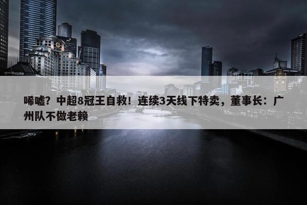 唏嘘？中超8冠王自救！连续3天线下特卖，董事长：广州队不做老赖