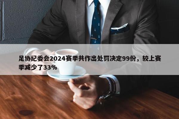 足协纪委会2024赛季共作出处罚决定99份，较上赛季减少了33%