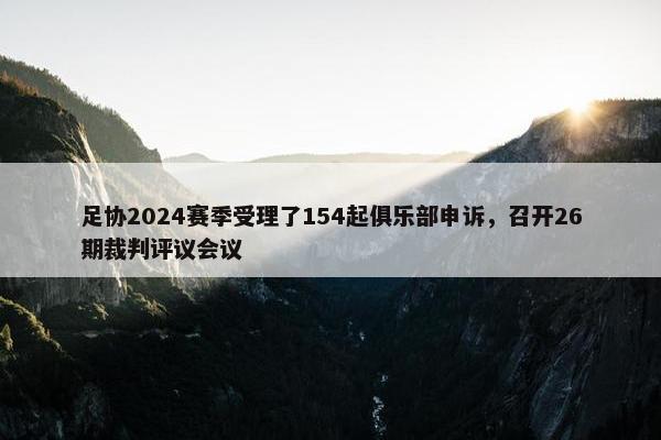 足协2024赛季受理了154起俱乐部申诉，召开26期裁判评议会议