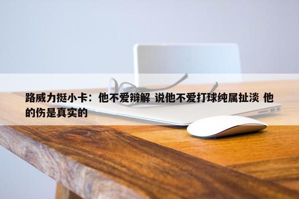 路威力挺小卡：他不爱辩解 说他不爱打球纯属扯淡 他的伤是真实的