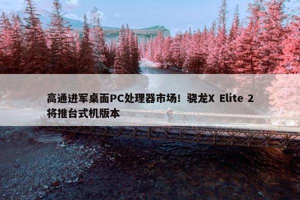 高通进军桌面PC处理器市场！骁龙X Elite 2将推台式机版本