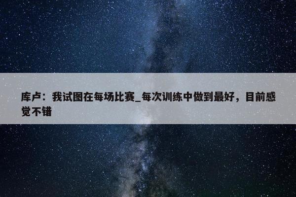 库卢：我试图在每场比赛_每次训练中做到最好，目前感觉不错