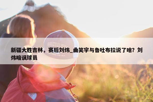 新疆大胜吉林，赛后刘炜_曲笑宇与鲁吐布拉说了啥？刘炜暗讽球员