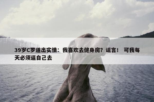 39岁C罗道出实情：我喜欢去健身房？谣言！ 可我每天必须逼自己去