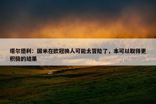 塔尔德利：国米在欧冠换人可能太冒险了，本可以取得更积极的结果