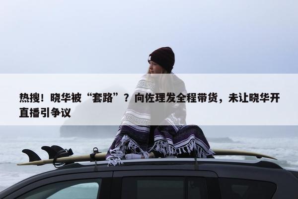 热搜！晓华被“套路”？向佐理发全程带货，未让晓华开直播引争议